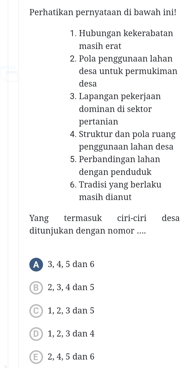 Perhatikan pernyataan di bawah ini!
1. Hubungan kekerabatan
masih erat
2. Pola penggunaan lahan
desa untuk permukiman
desa
3. Lapangan pekerjaan
dominan di sektor
pertanian
4. Struktur dan pola ruang
penggunaan lahan desa
5. Perbandingan lahan
dengan penduduk
6. Tradisi yang berlaku
masih dianut
Yang termasuk ciri-ciri desa
ditunjukan dengan nomor ....
A 3, 4, 5 dan 6
B) 2, 3, 4 dan 5
C) 1, 2, 3 dan 5
D 1, 2, 3 dan 4
E 2, 4, 5 dan 6