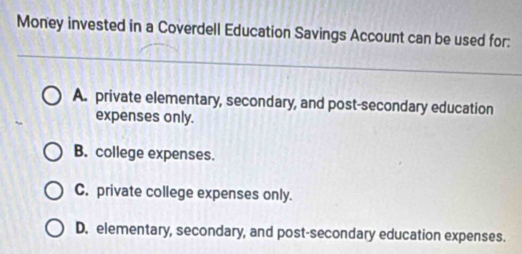 Money invested in a Coverdell Education Savings Account can be used for:
A. private elementary, secondary, and post-secondary education
expenses only.
B. college expenses.
C. private college expenses only.
D. elementary, secondary, and post-secondary education expenses.