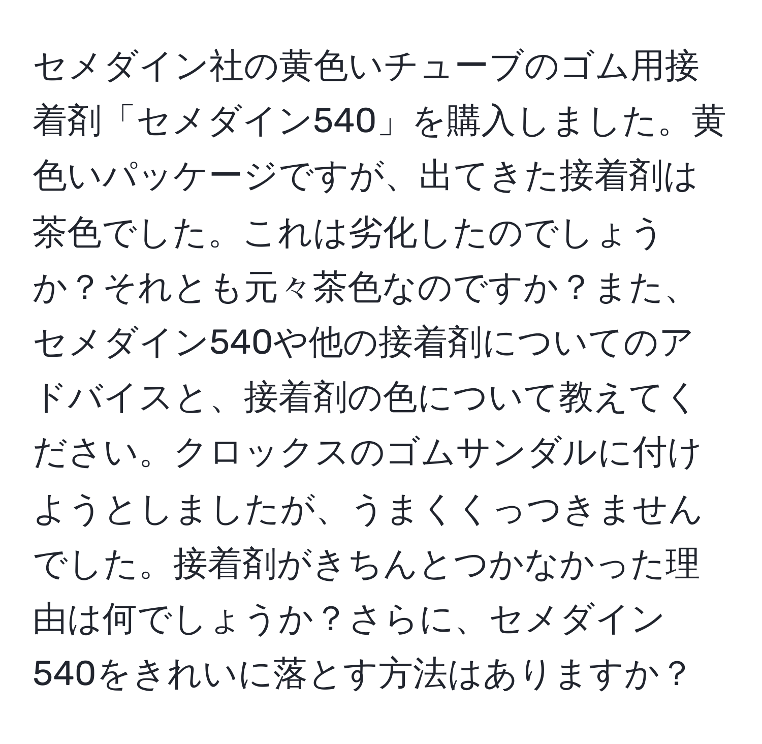 セメダイン社の黄色いチューブのゴム用接着剤「セメダイン540」を購入しました。黄色いパッケージですが、出てきた接着剤は茶色でした。これは劣化したのでしょうか？それとも元々茶色なのですか？また、セメダイン540や他の接着剤についてのアドバイスと、接着剤の色について教えてください。クロックスのゴムサンダルに付けようとしましたが、うまくくっつきませんでした。接着剤がきちんとつかなかった理由は何でしょうか？さらに、セメダイン540をきれいに落とす方法はありますか？