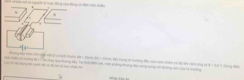 Hình về bên mô tả nguyên lý hoạt độn cơ điện một chiều. 
Khung dây hình chữ nhật ABCD có kích thước AB=30cm, BC=20cm 1, đặt trong từ trường đều của nam châm có độ lớn cảm ứng từ B=0,6T Dòng điện 
một chiều có cường do1=5A chạy qua khung dây. Tại thời điểm xét, mật phẳng khung dây song song với đường sức của tứ trường. 
Lực từ tác dụng lên cạnh AB có độ lớn là bao nhiêu N? 
Nhập đáp án