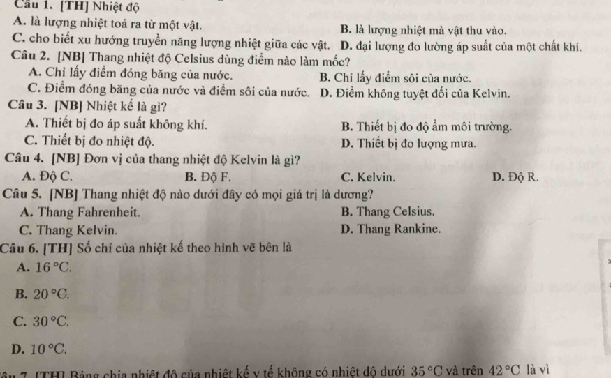 Cầu 1. [TH] Nhiệt độ
A. là lượng nhiệt toả ra từ một vật. B. là lượng nhiệt mà vật thu vào.
C. cho biết xu hướng truyền năng lượng nhiệt giữa các vật. D. đại lượng đo lường áp suất của một chất khí.
Câu 2. [NB] Thang nhiệt độ Celsius dùng điểm nào làm mốc?
A. Chỉ lấy điểm đóng băng của nước. B. Chi lấy điểm sôi của nước.
C. Điểm đóng băng của nước và điểm sôi của nước. D. Điểm không tuyệt đối của Kelvin.
Câu 3. [NB] Nhiệt kể là gì?
A. Thiết bị đo áp suất không khí. B. Thiết bị đo độ ẩm môi trường.
C. Thiết bị đo nhiệt độ. D. Thiết bị đo lượng mưa.
Câu 4. [NB] Đơn vị của thang nhiệt độ Kelvin là gì?
A. Độ C. B. Độ F. C. Kelvin. D. Độ R.
Câu 5. [NB] Thang nhiệt độ nào dưới đây có mọi giá trị là dương?
A. Thang Fahrenheit. B. Thang Celsius.
C. Thang Kelvin. D. Thang Rankine.
Câu 6. [TH] Số chỉ của nhiệt kế theo hình vẽ bên là
A. 16°C.
B. 20°C. 
C. 30°C.
D. 10°C. 
ậu 7 [TH] Bảng chia nhiệt đô của nhiệt kế v tế không có nhiệt dô dưới 35°C và trên 42°C là vì