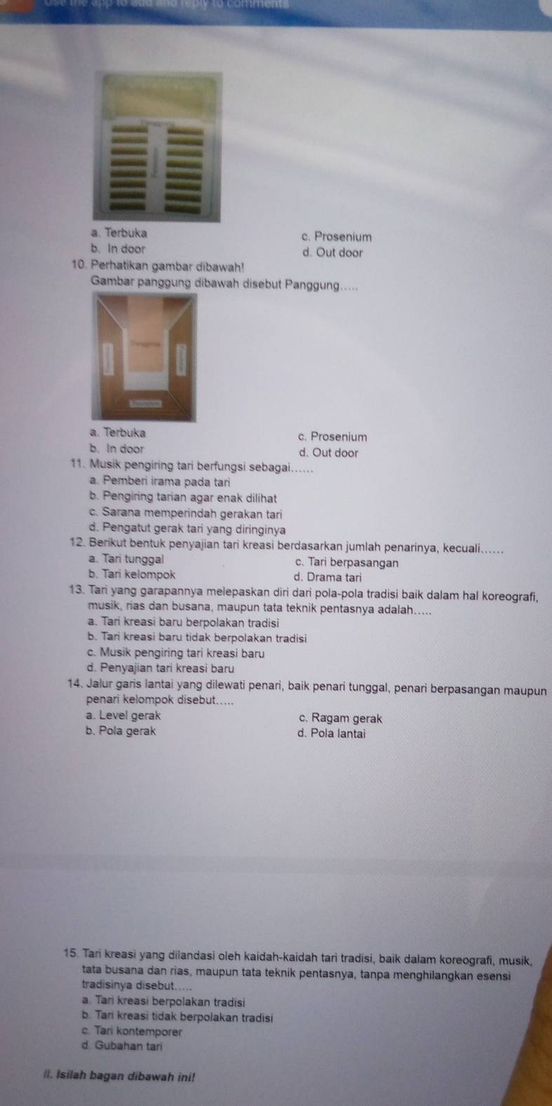 a. Terbuka c. Prosenium
b. In door d. Out door
10. Perhatikan gambar dibawah!
Gambar panggung dibawah disebut Panggung.....
a. Terbuka c. Prosenium
b. In door d. Out door
11. Musik pengiring tari berfungsi sebagai......
a. Pemberi irama pada tari
b. Pengiring tarian agar enak dilihat
c. Sarana memperindah gerakan tari
d. Pengatut gerak tari yang diringinya
12. Berikut bentuk penyajian tari kreasi berdasarkan jumlah penarinya, kecuali....
a. Tari tunggal c. Tari berpasangan
b. Tari kelompok d. Drama tari
13. Tari yang garapannya melepaskan diri dari pola-pola tradisi baik dalam hal koreografi,
musik, rias dan busana, maupun tata teknik pentasnya adalah.....
a. Tari kreasi baru berpolakan tradisi
b. Tari kreasi baru tidak berpolakan tradisi
c. Musik pengiring tari kreasi baru
d. Penyajian tari kreasi baru
14. Jalur garis lantai yang dilewati penari, baik penari tunggal, penari berpasangan maupun
penari kelompok disebut.....
a. Level gerak c. Ragam gerak
b. Pola gerak d. Pola lantai
15. Tari kreasi yang dilandasi oleh kaidah-kaidah tari tradisi, baik dalam koreografi, musik,
tata busana dan rias, maupun tata teknik pentasnya, tanpa menghilangkan esensi
tradisinya disebut.....
a. Tari kreasi berpolakan tradisi
b. Tari kreasi tidak berpolakan tradisi
c. Tari kontemporer
d. Gubahan tari
lI. Isilah bagan dibawah ini!