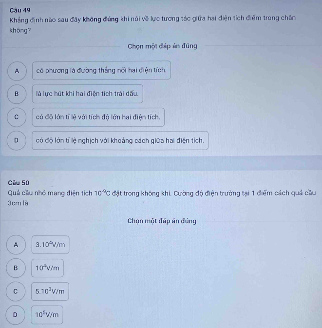 Khẳng định nào sau đây không đúng khi nói về lực tương tác giữa hai điện tích điểm trong chân
không?
Chọn một đáp án đúng
A có phương là đường thẳng nối hai điện tích.
B là lực hút khi hai điện tích trái dấu.
C có độ lớn tỉ lệ với tích độ lớn hai điện tích.
D có độ lớn tỉ lệ nghịch với khoảng cách giữa hai điện tích.
Câu 50
Quả cầu nhỏ mang điện tích 10^(-9)C đặt trong không khí. Cường độ điện trường tại 1 điểm cách quả cầu
3cm là
Chọn một đáp án đúng
A 3.10^4V/m
B 10^4V/m
C 5.10^3V/m
D 10^5V/m