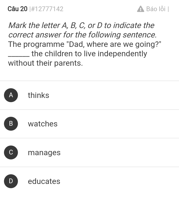 #12777142 Báo lỗi
!
Mark the letter A, B, C, or D to indicate the
correct answer for the following sentence.
The programme "Dad, where are we going?"
_the children to live independently
without their parents.
A thinks
B watches
C manages
D educates