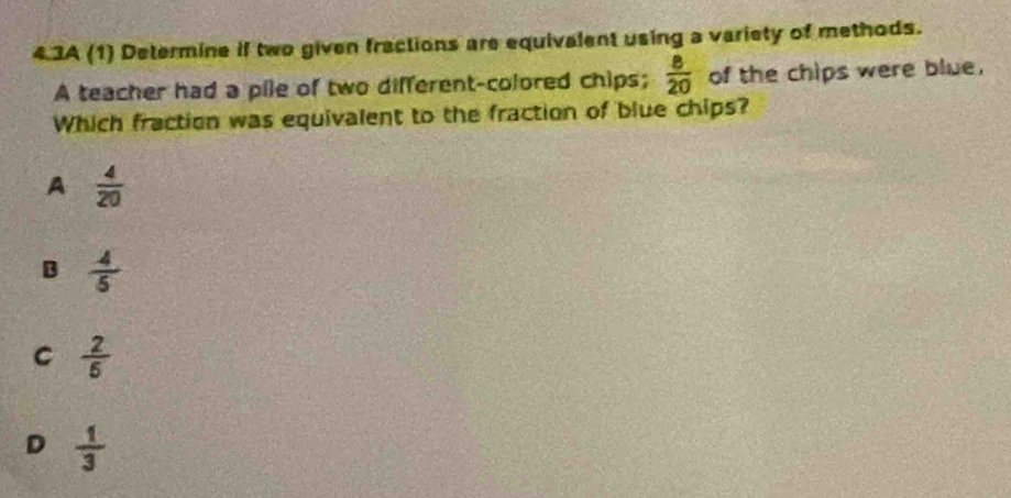 4.3A (1) Determine if two given fractions are equivalent using a variety of methods.
A teacher had a pile of two different-colored chips;  8/20  of the chips were blue.
Which fraction was equivalent to the fraction of blue chips?
A  4/20 
B  4/5 
C  2/5 
D  1/3 