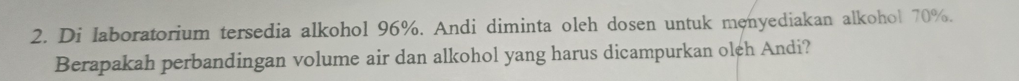 Di laboratorium tersedia alkohol 96%. Andi diminta oleh dosen untuk menyediakan alkohol 70%. 
Berapakah perbandingan volume air dan alkohol yang harus dicampurkan oleh Andi?
