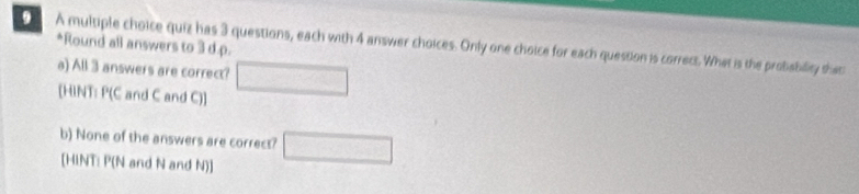 Round all answers to 3 d. p. 
A multiple choice quiz has 3 questions, each with 4 answer choices. Only one choice for each question is correts. What is the probability tha 
a) All 3 answers are correct? □ 
[HINT: P(C and C and C) ] 
b) None of the answers are correct? □ 
[HINT: P(N and N and N) ]