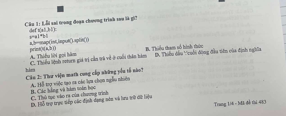 Lỗi sai trong đoạn chương trình sau là gì?
def t(a1,b1)
s=a1*b1
a,b=map(int,input().split())
print (t(a,b))
A. Thiếu lời gọi hàm B. Thiếu tham số hình thức
C. Thiếu lệnh return giá trị cần trả về ở cuối thân hàm D. Thiếu dấu ':'cuối dòng đầu tiên của định nghĩa
hàm
Câu 2: Thư viện math cung cấp những yếu tố nào?
A. Hỗ trợ việc tạo ra các lựa chọn ngẫu nhiên
B. Các hằng và hàm toán học
C. Thủ tục vào ra của chương trình
D. Hỗ trợ trực tiếp các định dạng nén và lưu trữ dữ liệu
Trang 1/4 - Mã đề thi 483