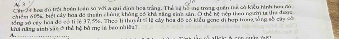 A. 3
Cầu 24 hoa đỏ trội hoàn toàn so với a qui định hoa trắng. Thế hệ bố mẹ trong quần thể có kiểu hình hoa đỏ
chiếm 60%, biết cây hoa đỏ thuần chủng không có khả năng sinh sản. Ở thế hệ tiếp theo người ta thu được
tổng số cây hoa đỏ có tỉ lệ 37, 5%. Theo lí thuyết tỉ lệ cây hoa đỏ có kiểu gene dị hợp trong tổng số cây có
khả năng sinh sản ở thế hệ bố mẹ là bao nhiêu?
A._
allels A của quần thả?