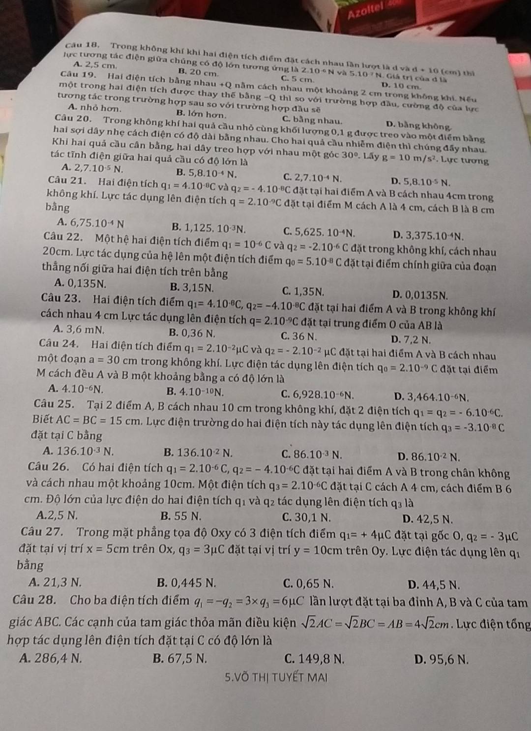 Azoltel 4
Cầu 18. Trong không khí khi hai điện tích điểm đặt cách nhau lần lượt là d và d+10
ực tương tác điện giữa chúng có độ lớn tương ứng là 2.10^(-6)N và 5.10^(-7)N 4. Giá trị của đ là (cm) thì
A. 2,5 cm. B. 20 cm. C. 5 cm D. 10 cm.
Câu 19. Hai điện tích bằng nhau +( 2 nằm cách nhau một khoảng 2 cm trong không khi. Nếu
một trong hai điện tích được thay thế bằng -Q thì so với trường hợp đầu, cường độ của lực
tương tác trong trường hợp sau so với trường hợp đầu sẽ
A. nhỏ hơn. B. lớn hơn. C. bằng nhau. D. bằng không
Câu 20. Trong không khí hai quả cầu nhỏ cùng khối lượng 0,1 g được treo vào một điểm bằng
hai sợi dây nhẹ cách điện có độ dài bằng nhau. Cho hai quả cầu nhiễm điện thì chúng đầy nhau.
Khi hai quả cầu cân bằng, hai dây treo hợp với nhau một góc 30°.L5 ν g=10m/s^2. Lực tương
tác tĩnh điện giữa hai quả cầu có độ lớn là
A. 2,7.10^(-5)N. B. 5,8.10^(-4)N. C. 2,7.10^(-4)N. D. 5,8.10^(-5)N.
Câu 21. Hai điện tích q_1=4.10^(-8)C và q_2=-4.10^(-8)C đặt tại hai điểm A và B cách nhau 4cm trong
không khí. Lực tác dụng lên điện tích q=2.10^(-9)C đặt tại điểm M cách A là 4 cm, cách B là 8 cm
bằng
A. 6,75.10^(-4)N B. 1,125,10^(-3)N I C. 5,625.10^(-4)N. D. 3,375.10^(-4)N.
Câu 22. Một hệ hai điện tích điểm q_1=10^(-6)C và q_2=-2.10^(-6)C đặt trong không khí, cách nhau
20cm. Lực tác dụng của hệ lên một điện tích điểm q_0=5.10^(-8)C đặt tại điểm chính giữa của đoạn
thẳng nối giữa hai điện tích trên bằng
A. 0,135N. B. 3,15N. C. 1,35N. D. 0,0135N.
Câu 23. Hai điện tích điểm q_1=4.10^(-8)C,q_2=-4.10^(-8)C đặt tại hai điểm A và B trong không khí
cách nhau 4 cm Lực tác dụng lên điện tích q=2.10^(-9)C đặt tại trung điểm O của AB là
A. 3,6 mN. B. 0,36 N. C. 36 N. D. 7,2 N.
Câu 24. Hai điện tích điểm q_1=2.10^(-2)mu Cv a q_2=-2.10^(-2)mu C đặt tại hai điểm A và B cách nhau
một đoạn a=30 cm trong không khí. Lực điện tác dụng lên điện tích q_0=2.10^(-9)C đặt tại điểm
M cách đều A và B một khoảng bằng a có độ lớn là
A. 4.10^(-6)N. B. 4.10-10N. C. 6,928.10^(-6)N. D. 3,464.10^(-6)N.
Câu 25. Tại 2 điểm A, B cách nhau 10 cm trong không khí, đặt 2 điện tích q_1=q_2=-6.10^(-6)C.
Biết AC=BC=15cm. Lực điện trường do hai điện tích này tác dụng lên điện tích q_3=-3.10^(-8)C
đặt tại C bằng
A. 136.10^(-3)N. B. 136.10^(-2)N. C. 86.10^(-3)N. D. 86.10^(-2)N.
Câu 26. Có hai điện tích q_1=2.10^(-6)C a q_2=-4.10^(-6)C đặt tại hai điểm A và B trong chân không
và cách nhau một khoảng 10cm. Một điện tích q_3=2.10^(-6)C đặt tại C cách A 4 cm, cách điểm B 6
cm. Độ lớn của lực điện do hai điện tích q1 và q2 tác dụng lên điện tích q3 là
A.2,5 N. B. 55 N. C. 30,1 N. D. 42,5 N.
Câu 27. Trong mặt phẳng tọa độ Oxy có 3 điện tích điểm q_1=+4mu C đặt tại gốc O, q_2=-3mu C
đặt tại vị trí x=5cm trên Ox, q_3=3mu C đặt tại vị trí y=10cm trên Oy. Lực điện tác dụng lên qi
bằng
A. 21,3 N. B. 0,445 N. C. 0,65 N. D. 44,5 N.
Câu 28. Cho ba điện tích điểm q_1=-q_2=3* q_3=6mu C lần lượt đặt tại ba đỉnh A, B và C của tam
giác ABC. Các cạnh của tam giác thỏa mãn điều kiện sqrt(2)AC=sqrt(2)BC=AB=4sqrt(2)cm Lực điện tổng
hợp tác dụng lên điện tích đặt tại C có độ lớn là
A. 286,4 N. B. 67,5 N. C. 149,8 N. D. 95,6 N.
5.VÕ THị TUYẾT MAI