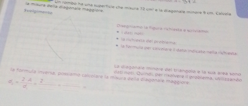 A=
Un rombo ha una superficie che misura 72cm^2
la misura della diagonale maggiore. e la diagonale minore 9 cm. Calcola 
Svolgimento 
Disegníamo la figura richiesta e scriviamo: 
i dati noti: 
la richiesta del problema: 
la formula per caicolare il dato indicato nella richiesta: 
La diagonale minore del triángolo e la sua area sono 
la formula inversa, possiamo calcolare la misura della diagonale maggiore: dati noti. Quindi, per risolvere il problema, útilizzando
d_2=frac 2· Ad_1=frac 2· _ _ =frac _ _ =