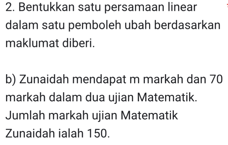 Bentukkan satu persamaan linear 
dalam satu pemboleh ubah berdasarkan 
maklumat diberi. 
b) Zunaidah mendapat m markah dan 70
markah dalam dua ujian Matematik. 
Jumlah markah ujian Matematik 
Zunaidah ialah 150.