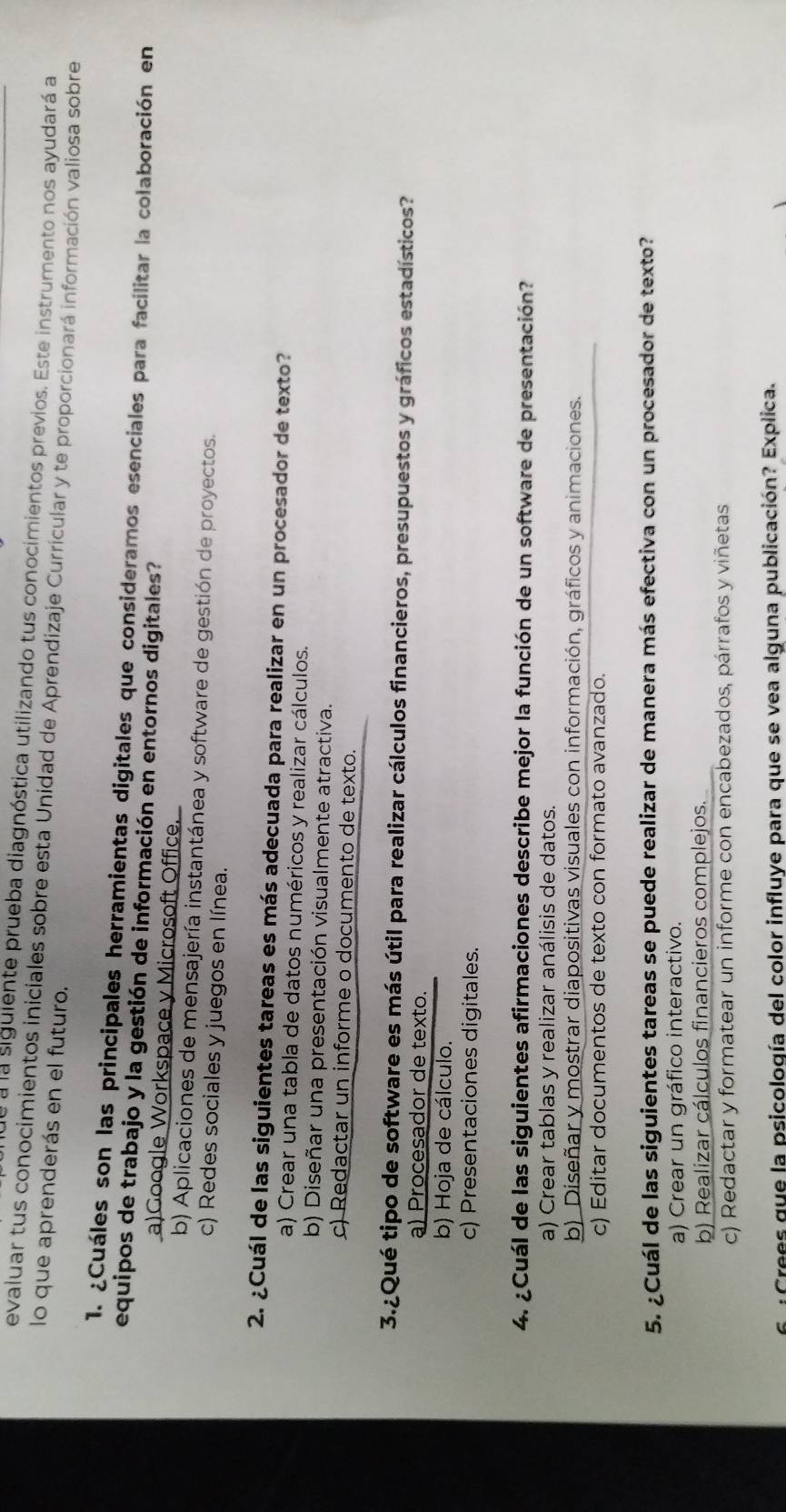 de a la siguiente prueba diagnóstica utilizando tus conocimientos previos. Este instrumento nos ayudará a
evaluar tus conocimientos iniciales sobre esta Unidad de Aprendizaje Curricular y te proporcionará información valiosa sobre
lo que aprenderás en el futuro.
1. ¿Cuáles son las principales herramientas digitales que consideramos esenciales para facilitar la colaboración en
equipos de trabajo y la gestión de información en entornos digitales?
a)Google Workspace y Microsoft Office.
b) Aplicaciones de mensajería instantánea y software de gestión de proyectos.
c) Redes sociales y juegos en línea.
2. ¿Cuál de las siguientes tareas es más adecuada para realizar en un procesador de texto?
a) Crear una tabla de datos numéricos y realizar cálculos.
b) Diseñar una presentación visualmente atractiva.
c) Redactar un informe o documento de texto.
3.¿Qué tipo de software es más útil para realizar cálculos financieros, presupuestos y gráficos estadísticos?
a) Procesador de texto.
b) Hoja de cálculo.
c) Presentaciones digitales.
4. ¿Cuál de las siguientes afirmaciones describe mejor la función de un software de presentación?
a) Crear tablas y realizar análisis de datos.
b) Diseñar y mostrar diapositivas visuales con información, gráficos y animaciones.
c) Editar documentos de texto con formato avanzado.
5. ¿Cuál de las siguientes tareas se puede realizar de manera más efectiva con un procesador de texto?
a) Crear un gráfico interactivo.
b) Realizar cálculos financieros complejos.
c) Redactar y formatear un informe con encabezados, párrafos y viñetas
Crees que la psicología del color influye para que se vea alguna publicación? Explica.