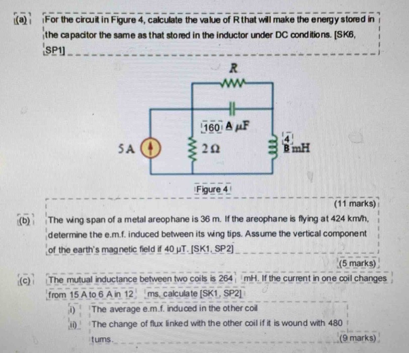 For the circuit in Figure 4, calculate the value of R that will make the energy stored in 
the capacitor the same as that stored in the inductor under DC conditions. [SK6, 
SP1] 
(11 marks) 
(b) The wing span of a metal areophane is 36 m. If the areophane is flying at 424 km/h, 
determine the e. m.f. induced between its wing tips. Assume the vertical component 
of the earth's magnetic field if 40 μT. [SK1, SP2] 
(5 marks) 
The mutual inductance between two coils is 264 mH. If the current in one coil changes 
from 15 A to 6 A in 12 ms. calculate [ SK1, SP2] 
i) The average e. m.f. induced in the other coil 
ii) The change of flux linked with the other coil if it is wound with 480
tums. (9 marks)