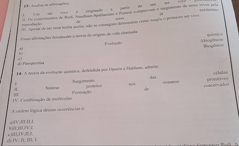 13- Analise as afirmações:
I. Um ser vivo é originado a partir de um ser vivo prée
existentes.
II. Os experimentos de Redi, Needham-Spallanzani e Pasteur comprovam o surgimento de seres vivos pela
já
seres
de
III. Apesar de ser uma teoria aceita. não se conseguiu demonstrar como surgiu o primeiro ser vivo.
reprodução
química
Essas afirmações fortalecem a teoria de origem da vida chamada:
a) Evolução Abiogênese
Biogênese
b)
c)
d) Panspermia
14- A teoria da evolução química, defendida por Oparin e Haldane, admite:
células
das
L Surgimento
II. Sintese proteica oceanos primitivos
nos
coacervados
de
III. Formação
IV. Combinação de moléculas
A ordem lógica dessas ocorrências é:
a)IV;III;II;I.
b)II;III,IV;I.
c)III;IV;II;I.
d) IV; II; III; I.
Fran c e s ço R i