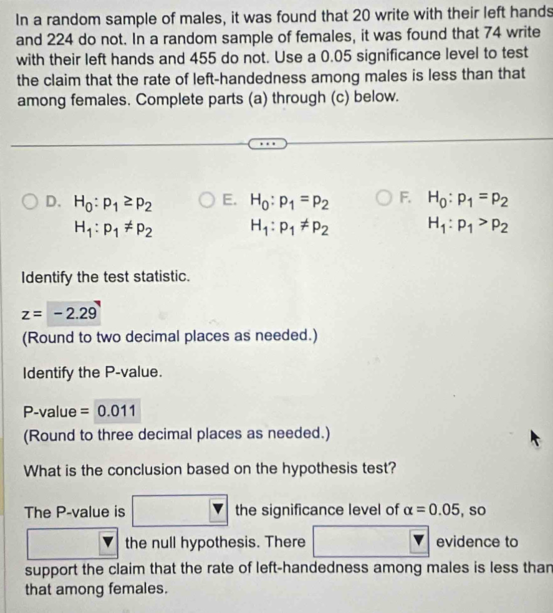 In a random sample of males, it was found that 20 write with their left hands 
and 224 do not. In a random sample of females, it was found that 74 write 
with their left hands and 455 do not. Use a 0.05 significance level to test 
the claim that the rate of left-handedness among males is less than that 
among females. Complete parts (a) through (c) below. 
F. 
D. H_0:p_1≥ p_2 E. H_0:p_1=p_2 H_0:p_1=p_2
H_1:p_1!= p_2
H_1:p_1!= p_2
H_1:p_1>p_2
Identify the test statistic.
z=-2.29
(Round to two decimal places as needed.) 
Identify the P -value.
P -value =0.011
(Round to three decimal places as needed.) 
What is the conclusion based on the hypothesis test? 
The P -value is x_1/]^-x)] the significance level of alpha =0.05 ,so
□°
the null hypothesis. There overline v evidence to 
support the claim that the rate of left-handedness among males is less than 
that among females.