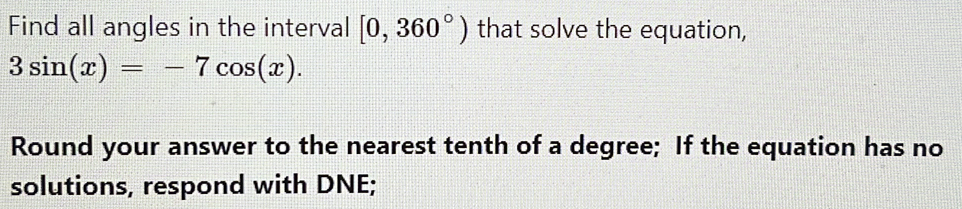 Find all angles in the interval [0,360°) that solve the equation,
3sin (x)=-7cos (x). 
Round your answer to the nearest tenth of a degree; If the equation has no 
solutions, respond with DNE;