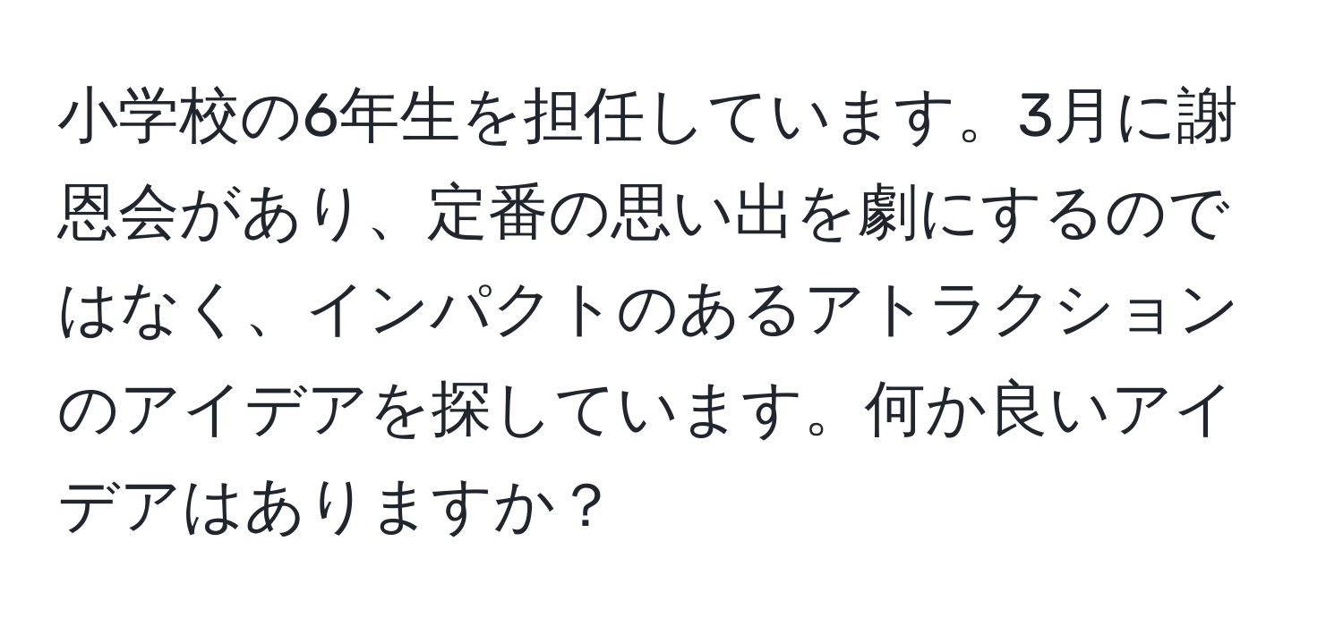 小学校の6年生を担任しています。3月に謝恩会があり、定番の思い出を劇にするのではなく、インパクトのあるアトラクションのアイデアを探しています。何か良いアイデアはありますか？