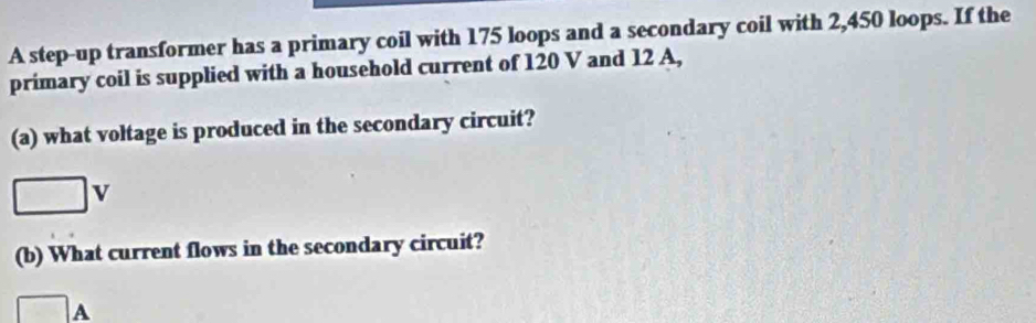 A step-up transformer has a primary coil with 175 loops and a secondary coil with 2,450 loops. If the 
primary coil is supplied with a household current of 120 V and 12 A, 
(a) what voltage is produced in the secondary circuit?
□ v
(b) What current flows in the secondary circuit?
□ A