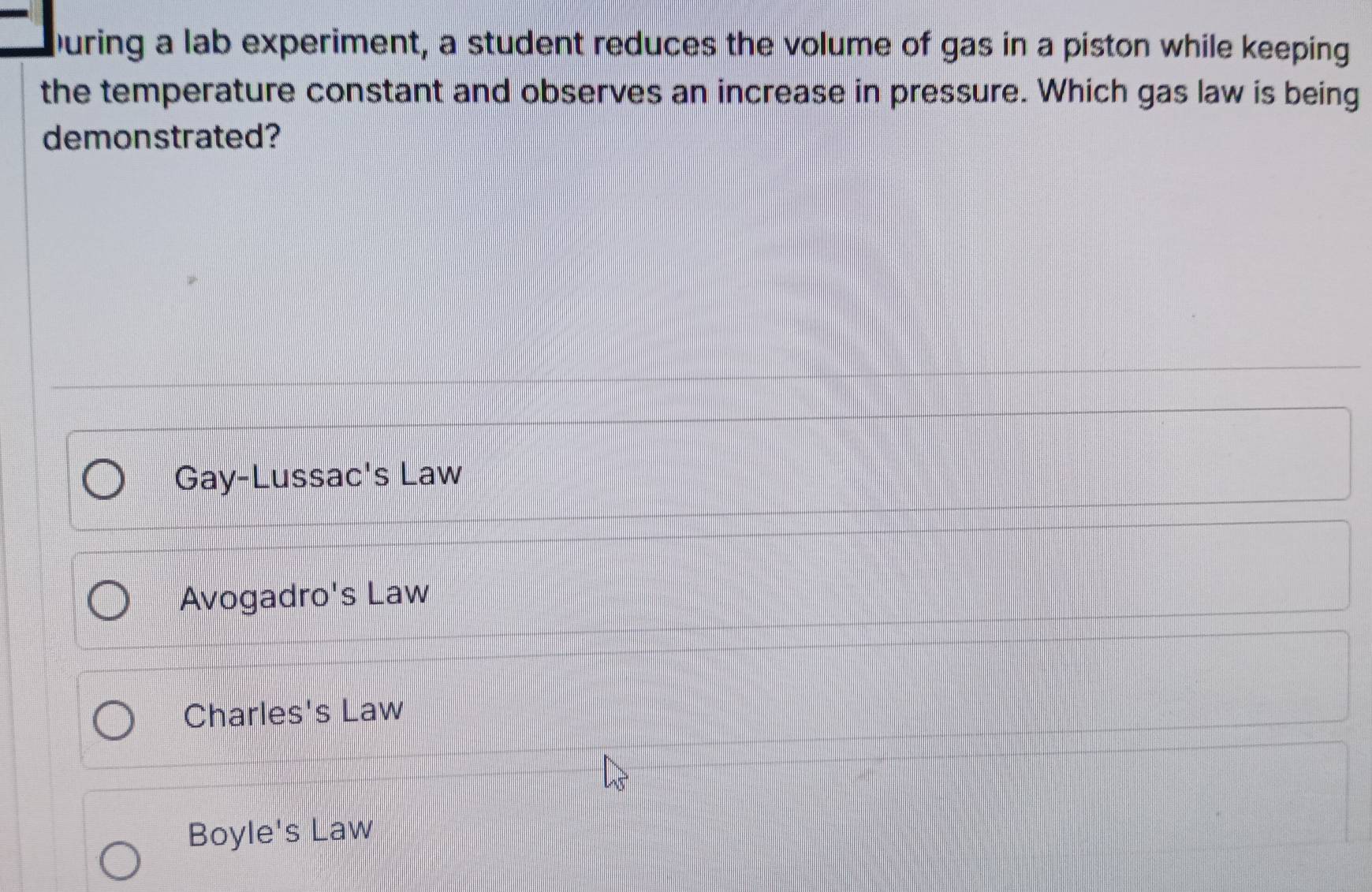 During a lab experiment, a student reduces the volume of gas in a piston while keeping
the temperature constant and observes an increase in pressure. Which gas law is being
demonstrated?
Gay-Lussac's Law
Avogadro's Law
Charles's Law
Boyle's Law