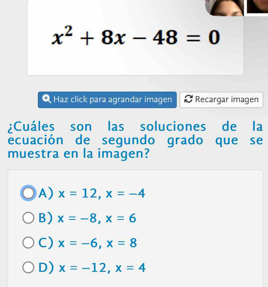 x^2+8x-48=0
Haz click para agrandar imagen Recargar imagen
¿Cuáles son las soluciones de la
ecuación de segundo grado que se
muestra en la imagen?
A) x=12, x=-4
B) x=-8, x=6
C) x=-6, x=8
D) x=-12, x=4