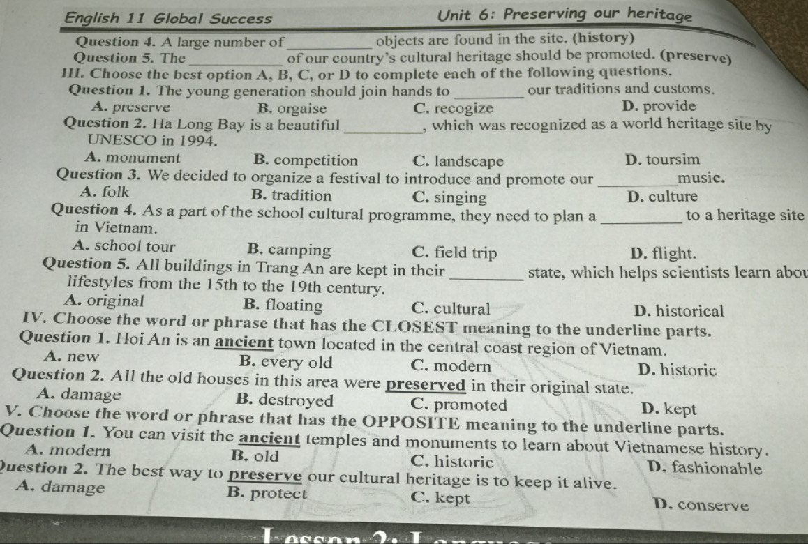 English 11 Global Success Unit 6: Preserving our heritage
Question 4. A large number of _objects are found in the site. (history)
Question 5. The _of our country’s cultural heritage should be promoted. (preserve)
III. Choose the best option A, B, C, or D to complete each of the following questions.
Question 1. The young generation should join hands to _our traditions and customs.
A. preserve B. orgaise C. recogize D. provide
Question 2. Ha Long Bay is a beautiful _, which was recognized as a world heritage site by
UNESCO in 1994.
A. monument B. competition C. landscape D. toursim
Question 3. We decided to organize a festival to introduce and promote our _music.
A. folk B. tradition C. singing D. culture
Question 4. As a part of the school cultural programme, they need to plan a _to a heritage site
in Vietnam.
A. school tour B. camping C. field trip D. flight.
Question 5. All buildings in Trang An are kept in their _state, which helps scientists learn abou
lifestyles from the 15th to the 19th century.
A. original B. floating C. cultural D. historical
IV. Choose the word or phrase that has the CLOSEST meaning to the underline parts.
Question 1. Hoi An is an ancient town located in the central coast region of Vietnam.
A. new B. every old C. modern D. historic
Question 2. All the old houses in this area were preserved in their original state.
A. damage B. destroyed C. promoted D. kept
V. Choose the word or phrase that has the OPPOSITE meaning to the underline parts.
Question 1. You can visit the ancient temples and monuments to learn about Vietnamese history.
A. modern B. old C. historic D. fashionable
Question 2. The best way to preserve our cultural heritage is to keep it alive.
A. damage B. protect C. kept D. conserve