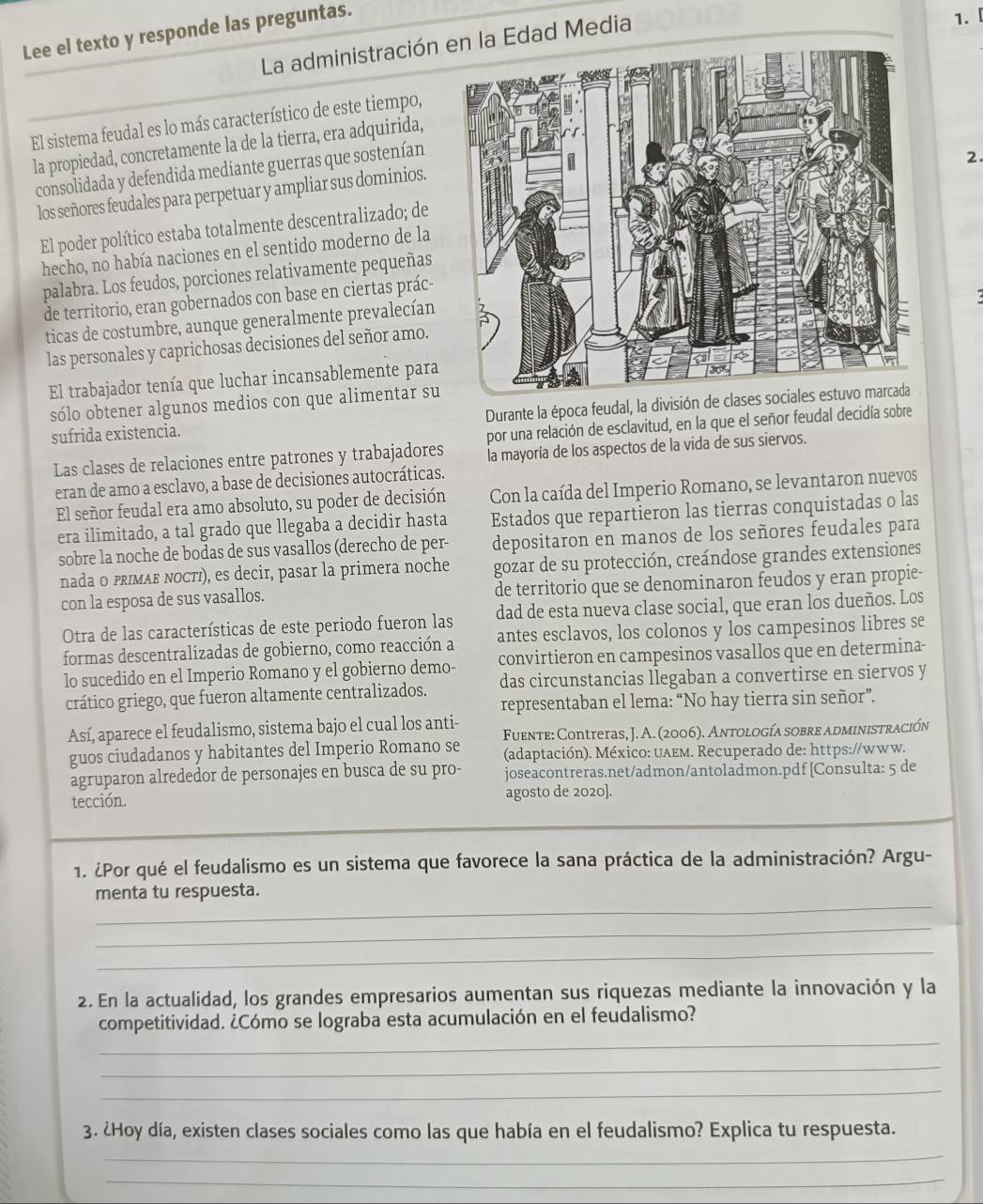 Lee el texto y responde las preguntas.
La administración n la Edad Media
1. 
El sistema feudal es lo más característico de este tiempo,
la propiedad, concretamente la de la tierra, era adquirida,
consolidada y defendida mediante guerras que sostenían
2.
los señores feudales para perpetuar y ampliar sus dominios.
El poder político estaba totalmente descentralizado; de
hecho, no había naciones en el sentido moderno de la
palabra. Los feudos, porciones relativamente pequeñas
de territorio, eran gobernados con base en ciertas prác-
ticas de costumbre, aunque generalmente prevalecían
las personales y caprichosas decisiones del señor amo.
El trabajador tenía que luchar incansablemente para
sólo obtener algunos medios con que alimentar su
sufrida existencia. Durante la época feudal, la división de clas
por una relación de esclavitud, en la que el señor feudal decidía sobre
Las clases de relaciones entre patrones y trabajadores la mayoría de los aspectos de la vida de sus siervos.
eran de amo a esclavo, a base de decisiones autocráticas.
El señor feudal era amo absoluto, su poder de decisión Con la caída del Imperio Romano, se levantaron nuevos
era ilimitado, a tal grado que llegaba a decidir hasta Estados que repartieron las tierras conquistadas o las
sobre la noche de bodas de sus vasallos (derecho de per- depositaron en manos de los señores feudales para
nada o pRIмΑΕ ΝOCτι), es decir, pasar la primera noche gozar de su protección, creándose grandes extensiones
con la esposa de sus vasallos. de territorio que se denominaron feudos y eran propie-
Otra de las características de este periodo fueron las dad de esta nueva clase social, que eran los dueños. Los
formas descentralizadas de gobierno, como reacción a antes esclavos, los colonos y los campesinos libres se
lo sucedido en el Imperio Romano y el gobierno demo- convirtieron en campesinos vasallos que en determina-
crático griego, que fueron altamente centralizados. das circunstancias llegaban a convertirse en siervos y
representaban el lema: “No hay tierra sin señor”.
Así, aparece el feudalismo, sistema bajo el cual los anti-
guos ciudadanos y habitantes del Imperio Romano se  Fuente: Contreras, J. A. (2006). Antología sobre administración
(adaptación). México: υλeм. Recuperado de: https://www.
agruparon alrededor de personajes en busca de su pro- joseacontreras.net/admon/antoladmon.pdf [Consulta: 5 de
tección. agosto de 2020].
1. ¿Por qué el feudalismo es un sistema que favorece la sana práctica de la administración? Argu-
_
menta tu respuesta.
_
_
2. En la actualidad, los grandes empresarios aumentan sus riquezas mediante la innovación y la
_
competitividad. ¿Cómo se lograba esta acumulación en el feudalismo?
_
_
3. ¿Hoy día, existen clases sociales como las que había en el feudalismo? Explica tu respuesta.
_
_