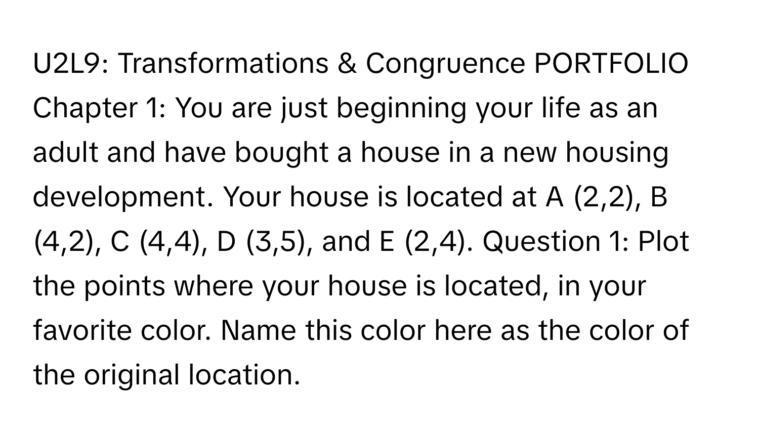 U2L9: Transformations & Congruence PORTFOLIO Chapter 1: You are just beginning your life as an adult and have bought a house in a new housing development. Your house is located at A (2,2), B (4,2), C (4,4), D (3,5), and E (2,4). Question 1: Plot the points where your house is located, in your favorite color. Name this color here as the color of the original location.