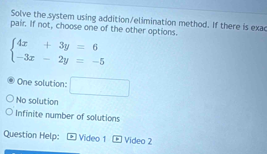 Solve the system using addition/elimination method. If there is exac
pair. If not, choose one of the other options.
beginarrayl 4x+3y=6 -3x-2y=-5endarray.
One solution: ^
No solution
Infinite number of solutions
Question Help: ® Video 1 ® Video 2