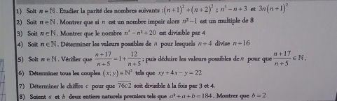 Soit n∈ N. Etudier la parité des nombres suivants :(n+1)^2+(n+2)^2; n^3-n+3 et 3n(n+1)^2
2) Sait n∈ N. Montrer que si π est un nombre impair alors n^2-1 est un multiple de 8
3) Sait n∈ N. Montrer que le nombre n^4-n^2+20 est divisible par 4
4) Soit n∈ N Déterminer les valeurs possibles de 7 pour lesquels n+4 divise n+16
5) Soit n∈ N , Vérifier que  (n+17)/n+5 =1+ 12/n+5 ; puis déduire les valeurs possibles de n pour que  (n+17)/n+5 ∈ N. 
6) Déterminer tous les couples (x;y)∈ N^2 tels que xy+4x-y=22
7) Déterminer le chiffre c pour que overline 76c2 soit divisible à la fois par 3 et 4. 
8) Soient α et à deux entiers naturels premiers tels que a^2+a+b=184 , Montrer que b=2