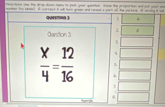 Directions: Use the drop down menu to pick your question. Solve the proportion and put your ans 
number (no labels). If correct it will turn green and reveal a part of the picture. If wrong it will 
question 3 1. 6 
2. 8 
Question 3: 
3.
 x/4 = 12/16 
4. 
5. 
6. 
7. 
8. 
tayspre Kow