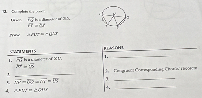 Complete the proof. 
Given overline PQ is a diameter of odot U.
widehat PT≌ widehat QS
Prove △ PUT≌ △ QUS
STATEMENTS REASONS_ 
1. overline PQ is a diameter of odot U. 1._
widehat PT≌ widehat QS
2. _2. Congruent Corresponding Chords Theorem 
_ 
3. overline UP≌ overline UQ≌ overline UT≌ overline US
3. 
_ 
4. △ PUT≌ △ QUS 4.