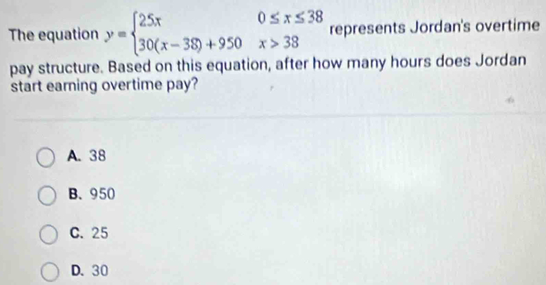 The equation y=beginarrayl 25x0≤ x≤ 38 30(x-38)+950x>38endarray. represents Jordan's overtime
pay structure. Based on this equation, after how many hours does Jordan
start earning overtime pay?
A. 38
B. 950
C. 25
D. 30