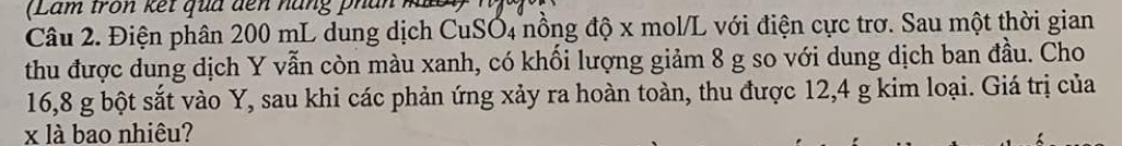 (Lam tron kết qua đến năng phân 
Câu 2. Điện phân 200 mL dung dịch CuSO4 nồng độ x mol/L với điện cực trơ. Sau một thời gian 
thu được dung dịch Y vẫn còn màu xanh, có khối lượng giảm 8 g so với dung dịch ban đầu. Cho
16,8 g bột sắt vào Y, sau khi các phản ứng xảy ra hoàn toàn, thu được 12,4 g kim loại. Giá trị của
x là bao nhiêu?