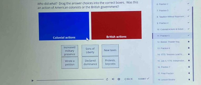 Who did what? Drag the answer choices into the correct boxes. Was this
an action of American colonists or the British government? 6 Practice 2
7 Practice 3
8 Taxation Without Represen
9. Practice 4
10 Colonial Actions & British
Colonial actions British actions 11 Practice 5
12. Boston Powder Keg
Increased Sons of
military New taxes 13 Practice 6
presence Liberty
14. 1775: Tensions Lead to
Wrote a Declared Protests,
petition dominance boycotts 15 July 4, 1776 Independen
16 Practice 7
17 Final Practice
_
C く BACK SUBMIT √ 18 Lesson Review