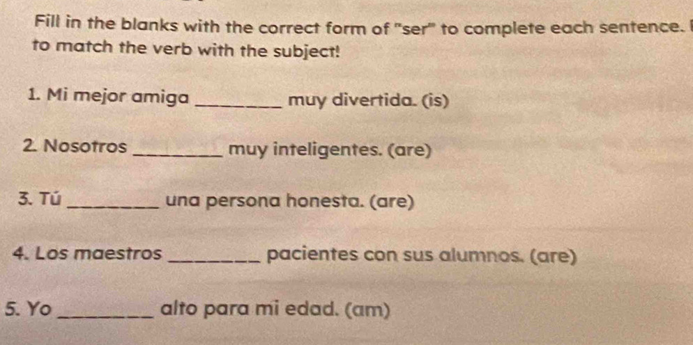 Fill in the blanks with the correct form of "ser" to complete each sentence. 
to match the verb with the subject! 
1. Mi mejor amiga _muy divertida. (is) 
2. Nosotros _muy inteligentes. (are) 
3. Tú _una persona honesta. (are) 
4. Los maestros _pacientes con sus alumnos. (are) 
5. Yo _alto para mi edad. (am)