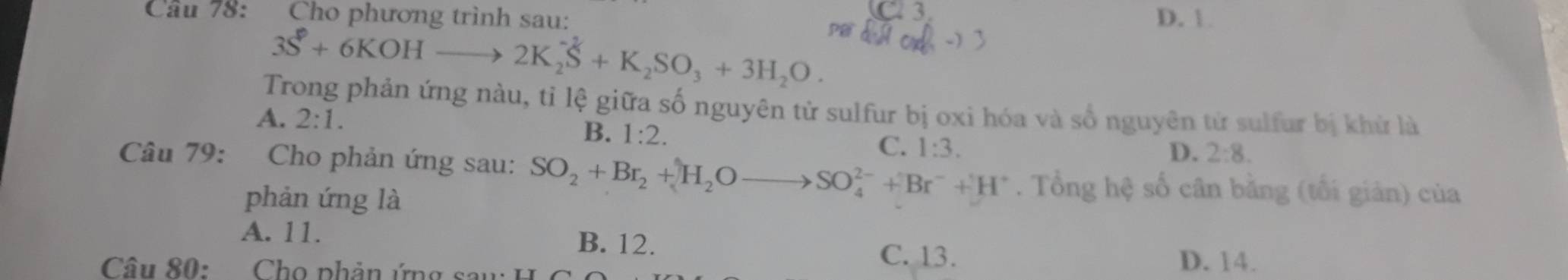 Cầu 78: Cho phương trình sau: D. 1
3S^2+6KOHto 2K_2S+K_2SO_3+3H_2O. 
Trong phản ứng nàu, tỉ lệ giữa số nguyên tử sulfur bị oxi hóa và số nguyên tử sulfur bị khử là
A. 2:1. B. 1:2. C. 1:3.
D. 2:8. 
Câu 79: Cho phản ứng sau: SO_2+Br_2+H_2Oto SO_4^((2-)+Br^-)+H^+. Tổng hệ số cân bằng (tối giản) của
phản ứng là
A. 11. B. 12.
C. 13. D. 14.
Câu 80: Cho phản ứng sau: