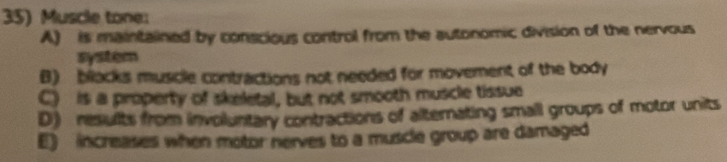 Muscle tone:
A) is maintained by conscious control from the autonomic division of the nervous
system
B) blacks muscle contractions not needed for movement of the body
C) is a property of skeletal, but not smooth muscle tissue
D) results from involuntary contractions of alternating small groups of motor units
E) increases when motor nerves to a muscle group are damaged