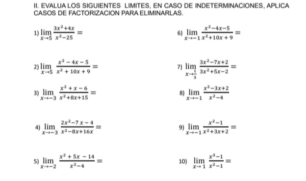 EVALUA LOS SIGUIENTES LIMITES, EN CASO DE INDETERMINACIONES, APLICA 
CASOS DE FACTORIZACION PARA ELIMINARLAS. 
1) limlimits _xto 5 (3x^2+4x)/x^2-25 = 6) limlimits _xto -1 (x^2-4x-5)/x^2+10x+9 =
2) limlimits _xto 5 (x^2-4x-5)/x^2+10x+9 = 7) limlimits _xto  1/3  (3x^2-7x+2)/3x^2+5x-2 =
3) limlimits _xto -3 (x^2+x-6)/x^2+8x+15 = limlimits _xto -1 (x^2-3x+2)/x^2-4 
8) 
4) limlimits _xto -3 (2x^2-7x-4)/x^2-8x+16x = 9) limlimits _xto -1 (x^2-1)/x^2+3x+2 =
5) limlimits _xto -2 (x^2+5x-14)/x^2-4 = 10) limlimits _xto 1 (x^3-1)/x^2-1 =