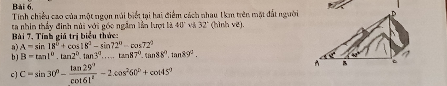 Tính chiều cao của một ngọn núi biết tại hai điểm cách nhau 1km trên mặt đất người
ta nhìn thấy đinh núi với góc ngắm lần lượt là 40° và 32° (hình Voverline e).
Bài 7. Tính giá trị biểu thức:
a) A=sin 18°+cos 18°-sin 72°-cos 72°
b) B=tan 1^0.tan 2^0.tan 3^0.....tan 87^0.tan 88^0.tan 89^0.
c) C=sin 30°- tan 29°/cot 61° -2.cos^260°+cot 45°