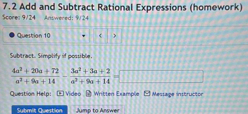 7.2 Add and Subtract Rational Expressions (homework) 
Score: 9/24 Answered: 9/24 
Question 10 > 
Subtract. Simplify if possible.
 (4a^2+20a+72)/a^2+9a+14 - (3a^2+3a+2)/a^2+9a+14 =□
Question Help: Video Written Example Message instructor 
Submit Question Jump to Answer