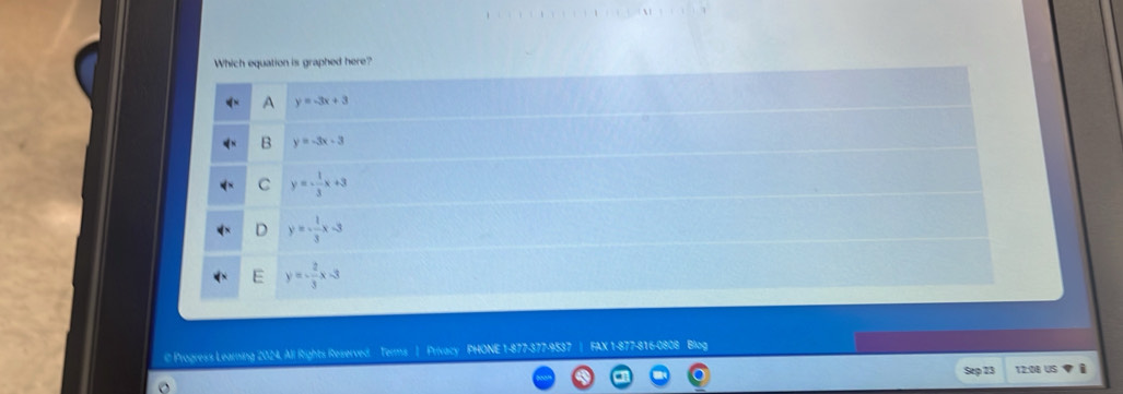 Which equation is graphed here? 
A y=-3x+3
B y=-3x-3
C y=- 1/3 x+3
D y=- 1/3 x-3
E y=- 2/3 x-3
@ Progress Learning 2024, All Rights Reserved. Terms | Privacy PHONE 1-877-377-9537 FAX 1-877-816-0808 Blog 
Sep 23 12:08 US