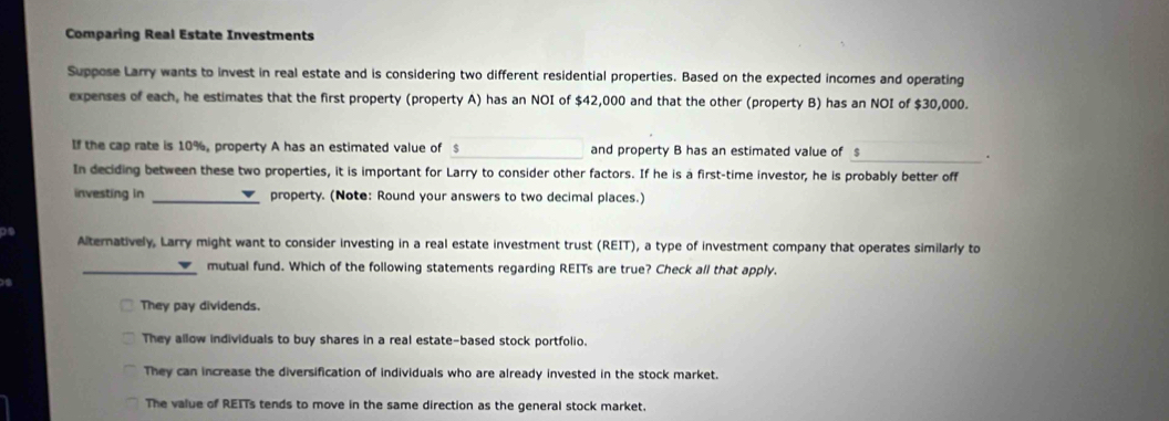 Comparing Real Estate Investments
Suppose Larry wants to invest in real estate and is considering two different residential properties. Based on the expected incomes and operating
expenses of each, he estimates that the first property (property A) has an NOI of $42,000 and that the other (property B) has an NOI of $30,000.
If the cap rate is 10%, property A has an estimated value of $ _ and property B has an estimated value of $
_.
In deciding between these two properties, it is important for Larry to consider other factors. If he is a first-time investor, he is probably better off
investing in _property. (Note: Round your answers to two decimal places.)
Ds
Alternatively, Larry might want to consider investing in a real estate investment trust (REIT), a type of investment company that operates similarly to
_mutual fund. Which of the following statements regarding REITs are true? Check all that apply.
They pay dividends.
They allow individuals to buy shares in a real estate-based stock portfolio.
They can increase the diversification of individuals who are already invested in the stock market.
The value of REITs tends to move in the same direction as the general stock market.