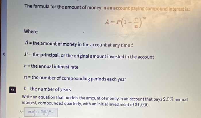 The formula for the amount of money in an account paying compound interest is:
A=P(1+ r/n )^nt
Where:
A= the amount of money in the account at any time t
P= the principal, or the original amount invested in the account
r= the annual interest rate
n= the number of compounding periods each year
10 t= the number of years
Write an equation that models the amount of money in an account that pays 2.5% annual 
interest, compounded quarterly, with an initial investment of $1,000.
A=1000(1+ (0.25)/4 )^4r=