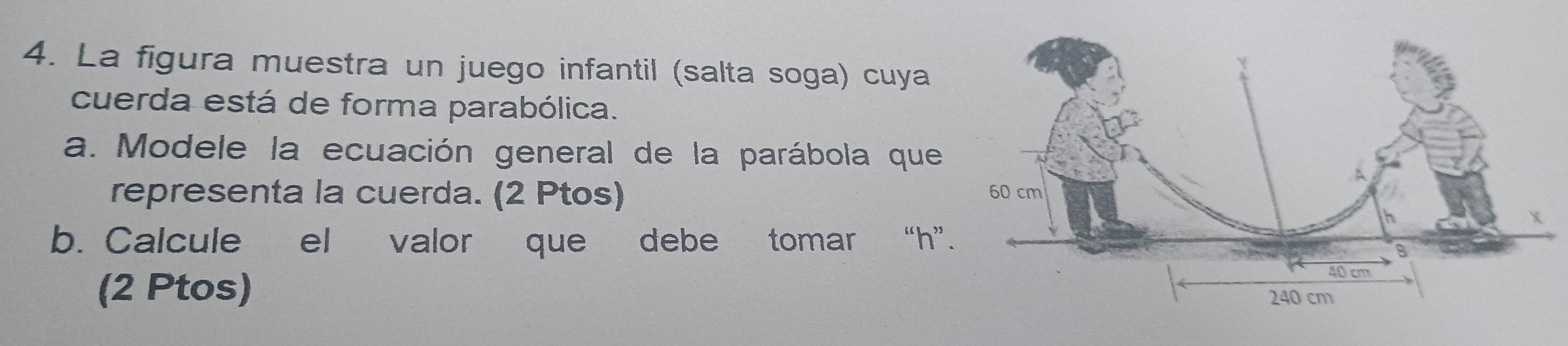 La figura muestra un juego infantil (salta soga) cuya 
cuerda está de forma parabólica. 
a. Modele la ecuación general de la parábola que 
representa la cuerda. (2 Ptos) 
b. Calcule el valor que debe tomar “ h ” 
(2 Ptos)