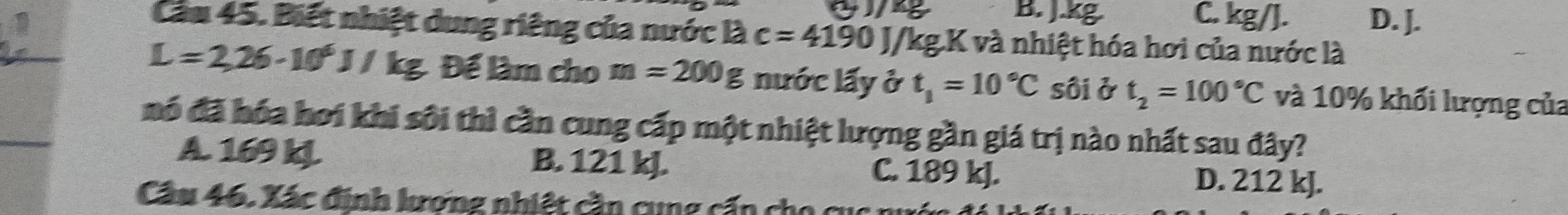 B. J.kg C. kg/J. D. J.
Cầu 45. Biết nhiệt dung riêng của nước là c=4190J /kg.K và nhiệt hóa hơi của nước là
L=2,26-10^6J/kg Để làm cho m=200g nước lấy ở t_1=10°C sôi ở t_2=100°C và 10% khối lượng của
mó đã hóa hơi khi sôi thì cần cung cấp một nhiệt lượng gần giá trị nào nhất sau đây?
A. 169 kL B. 121 kJ. C. 189 kJ. D. 212 kJ.
Cầu 46. Xác định lương nhiệt cần cung cấn cho c ụ