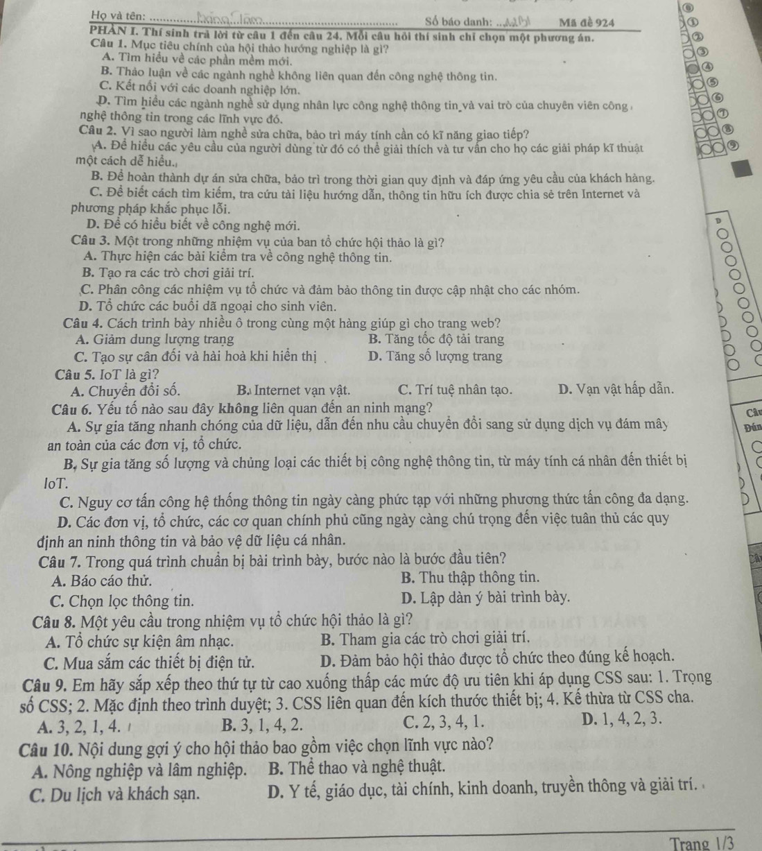 Họ và tên: __Số báo danh: mt bl Mã đè 924
PHAN I. Thí sinh trả lời từ câu 1 đến câu 24. Mỗi câu hồi thí sinh chỉ chọn một phương án.
Câu 1. Mục tiêu chính của hội thảo hướng nghiệp là gì?
A. Tìm hiều về các phần mềm mới.
B. Thảo luận về các ngành nghề không liên quan đến công nghệ thông tin.
C. Kết nối với các doanh nghiệp lớn.
D. Tìm hiều các ngành nghề sử dụng nhân lực công nghệ thông tin và vai trò của chuyên viên công,
nghệ thông tin trong các lĩnh vực đó.
Câu 2. Vì sao người làm nghề sửa chữa, bảo trì máy tính cần có kĩ năng giao tiếp?
A. Đề hiều các yêu cầu của người dùng từ đó có thể giải thích và tư vấn cho họ các giải pháp kĩ thuật
một cách dễ hiều.
B. Đề hoàn thành dự án sửa chữa, bảo trì trong thời gian quy định và đáp ứng yêu cầu của khách hàng.
C. Để biết cách tìm kiếm, tra cứu tài liệu hướng dẫn, thông tin hữu ích được chia sẻ trên Internet và
phương pháp khắc phục lỗi.
D. Để có hiểu biết về công nghệ mới.
Câu 3. Một trong những nhiệm vụ của ban tổ chức hội thảo là gì?
A. Thực hiện các bài kiểm tra về công nghệ thông tin.
B. Tạo ra các trò chơi giải trí.
C. Phân công các nhiệm vụ tổ chức và đảm bảo thông tin được cập nhật cho các nhóm.
D. Tổ chức các buổi dã ngoại cho sinh viên.
Câu 4. Cách trình bày nhiều ô trong cùng một hàng giúp gì cho trang web?
A. Giảm dung lượng trang B. Tăng tốc độ tải trang
C. Tạo sự cân đối và hài hoà khi hiển thị D. Tăng số lượng trang
Câu 5. IoT là gì?
A. Chuyển đổi số. B. Internet vạn vật. C. Trí tuệ nhân tạo. D. Vạn vật hấp dẫn.
Câu 6. Yếu tố nào sau đây không liên quan đến an ninh mạng?
A. Sự gia tăng nhanh chóng của dữ liệu, dẫn đến nhu cầu chuyển đồi sang sử dụng dịch vụ đám mây
an toàn của các đơn vị, tổ chức. Đún Câu
C
B, Sự gia tăng số lượng và chủng loại các thiết bị công nghệ thông tin, từ máy tính cá nhân đến thiết bị 
IoT.
C. Nguy cơ tấn công hệ thống thông tin ngày càng phức tạp với những phương thức tấn công đa dạng. D
D. Các đơn vị, tổ chức, các cơ quan chính phủ cũng ngày càng chú trọng đến việc tuân thủ các quy
định an ninh thông tin và bảo vệ dữ liệu cá nhân.
Câu 7. Trong quá trình chuần bị bài trình bày, bước nào là bước đầu tiên?
A. Báo cáo thử. B. Thu thập thông tin.
C. Chọn lọc thông tin. D. Lập dàn ý bài trình bày.
Câu 8. Một yêu cầu trong nhiệm vụ tổ chức hội thảo là gì?
A. Tổ chức sự kiện âm nhạc. B. Tham gia các trò chơi giải trí.
C. Mua sắm các thiết bị điện tử. D. Đảm bảo hội thảo được tổ chức theo đúng kế hoạch.
Câu 9. Em hãy sắp xếp theo thứ tự từ cao xuống thấp các mức độ ưu tiên khi áp dụng CSS sau: 1. Trọng
số CSS; 2. Mặc định theo trình duyệt; 3. CSS liên quan đến kích thước thiết bị; 4. Kế thừa từ CSS cha.
A. 3, 2, 1, 4. B. 3, 1, 4, 2. C. 2, 3, 4, 1. D. 1, 4, 2, 3.
Câu 10. Nội dung gợi ý cho hội thảo bao gồm việc chọn lĩnh vực nào?
A. Nông nghiệp và lâm nghiệp. B. Thể thao và nghệ thuật.
C. Du lịch và khách sạn. D. Y tế, giáo dục, tài chính, kinh doanh, truyền thông và giải trí. 
_
Trang 1/3