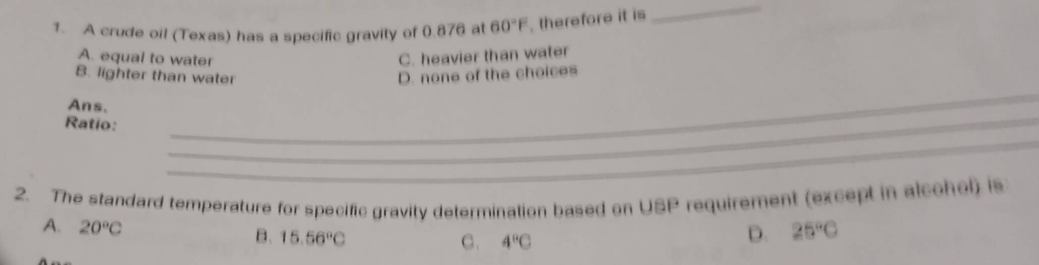 A crude oil (Texas) has a specific gravity of 0.876 at 60°F , therefore it is
_
A. equal to water C. heavier than water
B. lighter than water D. none of the choices
Ans.
Ratio:_
_
_
2. The standard temperature for specific gravity determination based on USP requirement (except in alcohol) is
A. 20°C 25°C
B. 15.56°C
C. 4°C
D.