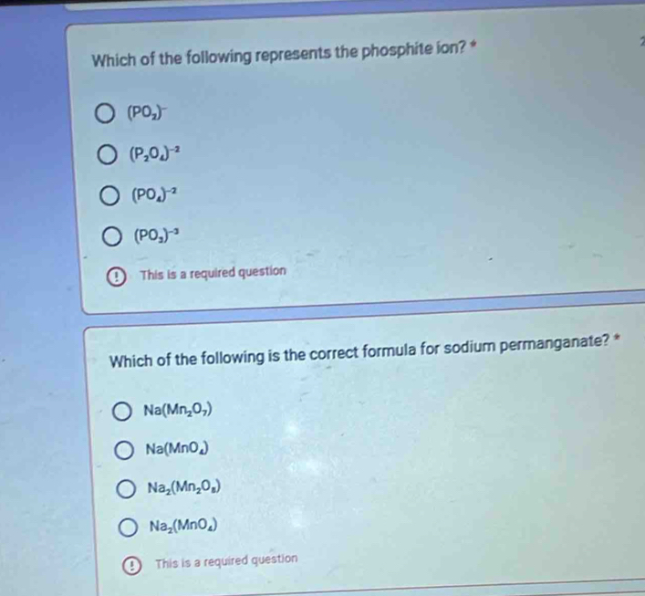 Which of the following represents the phosphite ion? *
(PO_2)^-
(P_2O_4)^-2
(PO_4)^-2
(PO_3)^-3
This is a required question
Which of the following is the correct formula for sodium permanganate? *
Na(Mn_2O_7)
Na(MnO_4)
Na_2(Mn_2O_8)
Na_2(MnO_4)
a This is a required question