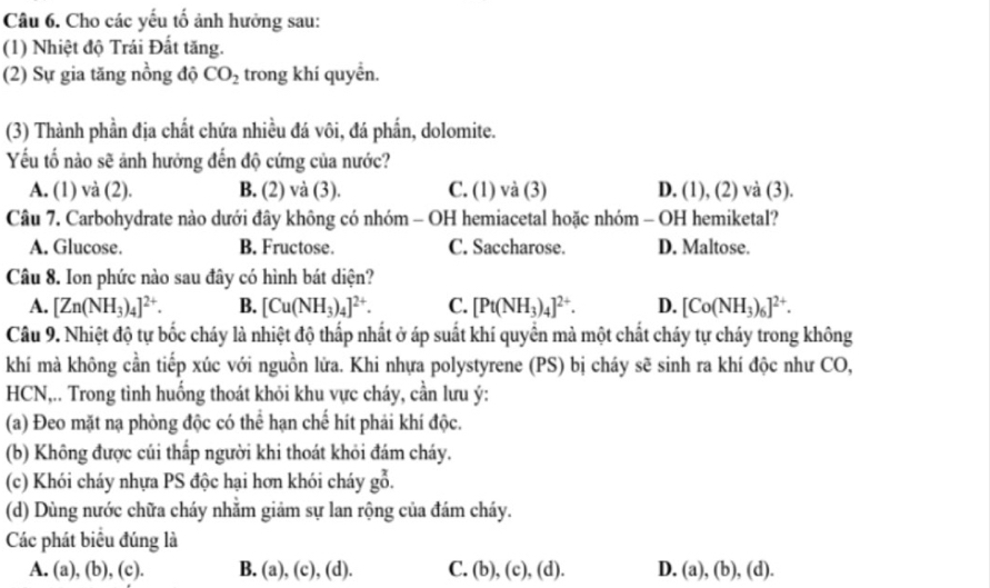 Cho các yếu tố ảnh hưởng sau:
(1) Nhiệt độ Trái Đất tăng.
(2) Sự gia tăng nồng độ CO_2 trong khí quyền.
(3) Thành phần địa chất chứa nhiều đá vôi, đá phần, dolomite.
Yếu tố nào sẽ ảnh hưởng đến độ cứng của nước?
A. (1) và (2). B. (2) và (3). C. (1) và (3) D. (1), (2) và (3).
Câu 7. Carbohydrate nào dưới đây không có nhóm - OH hemiacetal hoặc nhóm - OH hemiketal?
A. Glucose. B. Fructose. C. Saccharose. D. Maltose.
Câu 8. Ion phức nào sau đây có hình bát diện?
A. [Zn(NH_3)_4]^2+. B. [Cu(NH_3)_4]^2+. C. [Pt(NH_3)_4]^2+. D. [Co(NH_3)_6]^2+.
Câu 9. Nhiệt độ tự bốc cháy là nhiệt độ thấp nhất ở áp suất khí quyển mà một chất cháy tự cháy trong không
khí mà không cần tiếp xúc với nguồn lửa. Khi nhựa polystyrene (PS) bị cháy sẽ sinh ra khí độc như CO,
HCN,.. Trong tình huống thoát khỏi khu vực cháy, cần lưu ý:
(a) Đeo mặt nạ phòng độc có thể hạn chế hít phải khí độc.
(b) Không được củi thấp người khi thoát khỏi đám cháy.
(c) Khói cháy nhựa PS độc hại hơn khói cháy gbeginarrayr x go.
(d) Dùng nước chữa cháy nhằm giảm sự lan rộng của đám cháy.
Các phát biểu đúng là
A. (a), (b), (c). B. (a), (c), (d). C. (b), (c), L D. (a), (b), (d).